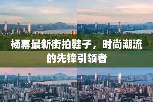 杨幂最新街拍鞋子，时尚潮流的先锋引领者