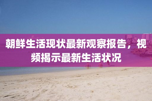 朝鲜生活现状最新观察报告，视频揭示最新生活状况