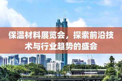 保温材料展览会，探索前沿技术与行业趋势的盛会