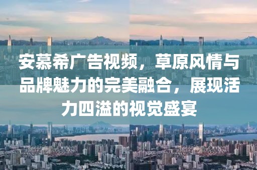 安慕希广告视频，草原风情与品牌魅力的完美融合，展现活力四溢的视觉盛宴