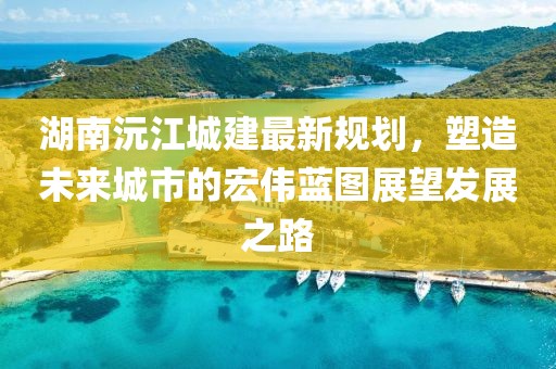 湖南沅江城建最新规划，塑造未来城市的宏伟蓝图展望发展之路
