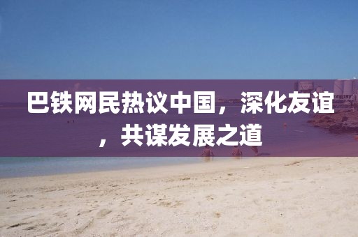 巴铁网民热议中国，深化友谊，共谋发展之道