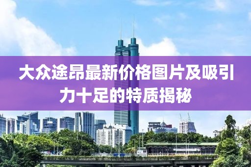 大众途昂最新价格图片及吸引力十足的特质揭秘