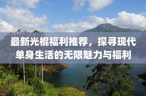 最新光棍福利推荐，探寻现代单身生活的无限魅力与福利