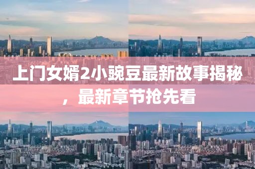 上门女婿2小豌豆最新故事揭秘，最新章节抢先看