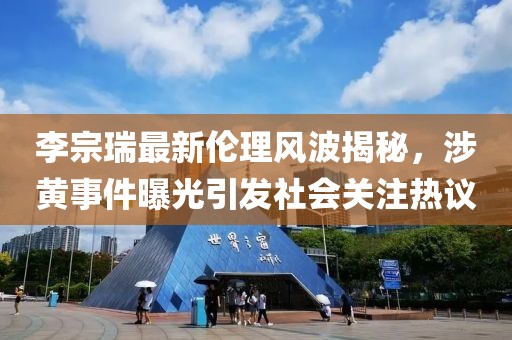 李宗瑞最新伦理风波揭秘，涉黄事件曝光引发社会关注热议