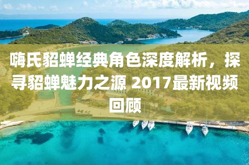 嗨氏貂蝉经典角色深度解析，探寻貂蝉魅力之源 2017最新视频回顾