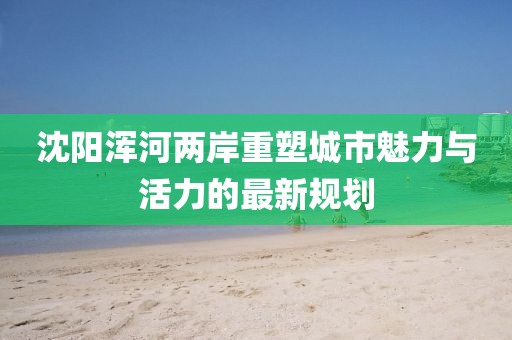 沈阳浑河两岸重塑城市魅力与活力的最新规划