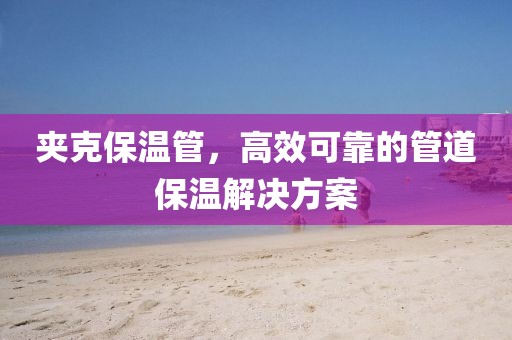 夹克保温管，高效可靠的管道保温解决方案