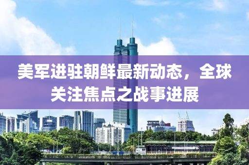 美军进驻朝鲜最新动态，全球关注焦点之战事进展