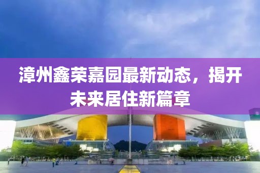 漳州鑫荣嘉园最新动态，揭开未来居住新篇章