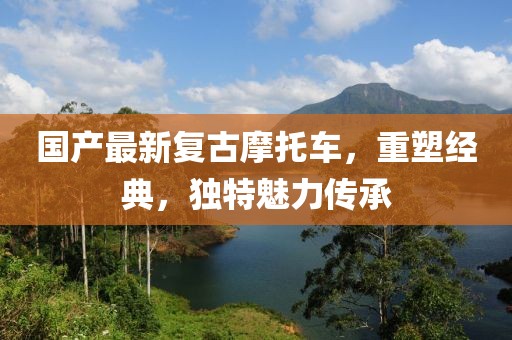 国产最新复古摩托车，重塑经典，独特魅力传承