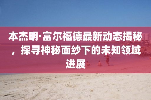 本杰明·富尔福德最新动态揭秘，探寻神秘面纱下的未知领域进展