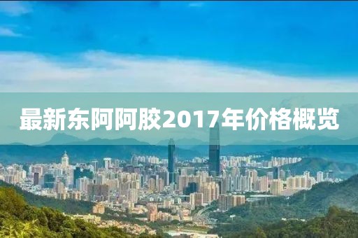 最新东阿阿胶2017年价格概览