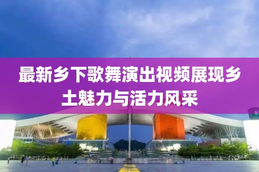 最新乡下歌舞演出视频展现乡土魅力与活力风采
