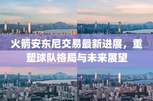 火箭安东尼交易最新进展，重塑球队格局与未来展望