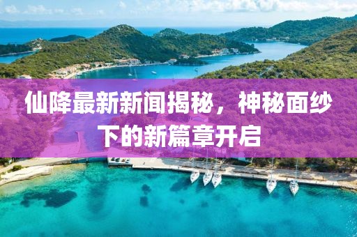 仙降最新新闻揭秘，神秘面纱下的新篇章开启