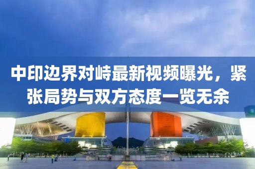 中印边界对峙最新视频曝光，紧张局势与双方态度一览无余