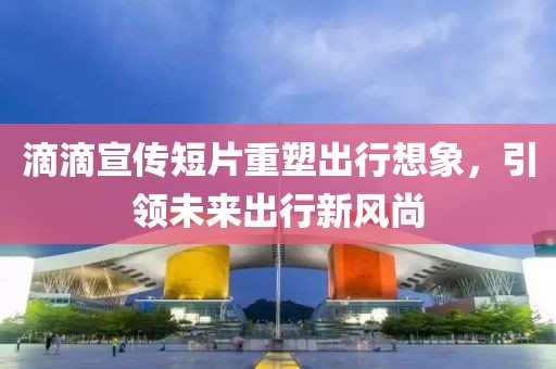 滴滴宣传短片重塑出行想象，引领未来出行新风尚