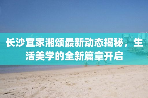 长沙宜家湘颂最新动态揭秘，生活美学的全新篇章开启