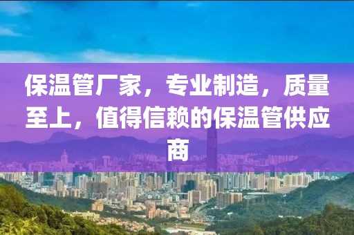 保温管厂家，专业制造，质量至上，值得信赖的保温管供应商