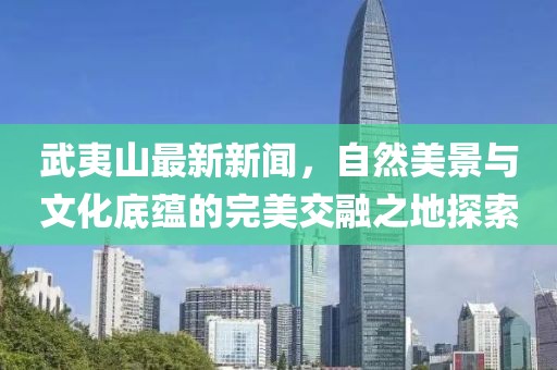 武夷山最新新闻，自然美景与文化底蕴的完美交融之地探索