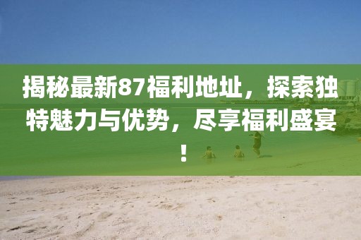 揭秘最新87福利地址，探索独特魅力与优势，尽享福利盛宴！