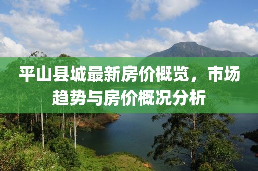 平山县城最新房价概览，市场趋势与房价概况分析