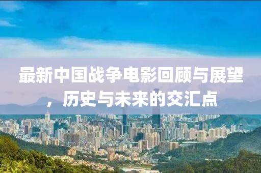 最新中国战争电影回顾与展望，历史与未来的交汇点