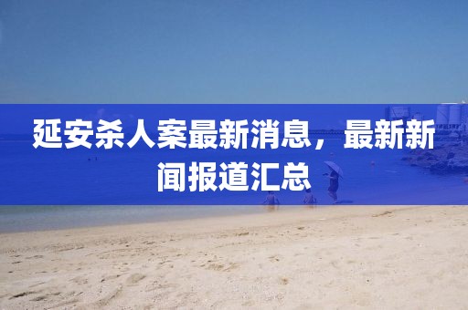 延安杀人案最新消息，最新新闻报道汇总