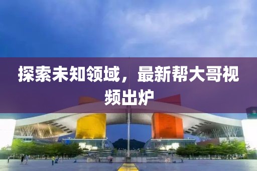 探索未知领域，最新帮大哥视频出炉