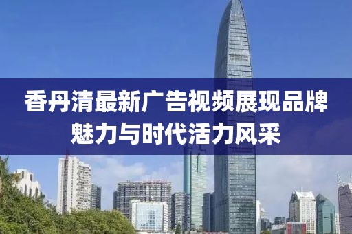 香丹清最新广告视频展现品牌魅力与时代活力风采