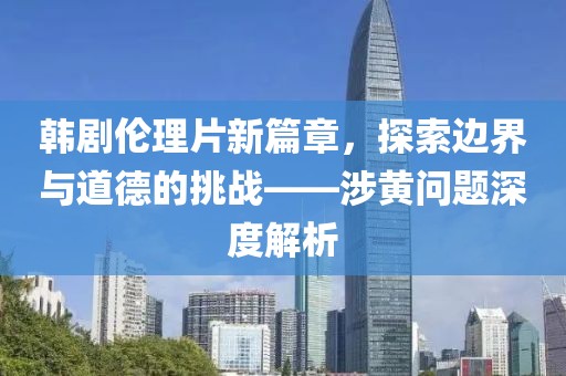 韩剧伦理片新篇章，探索边界与道德的挑战——涉黄问题深度解析