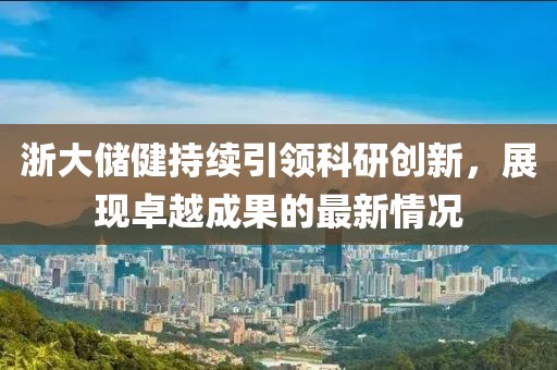 浙大储健持续引领科研创新，展现卓越成果的最新情况