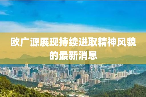 欧广源展现持续进取精神风貌的最新消息