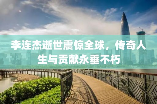 李连杰逝世震惊全球，传奇人生与贡献永垂不朽