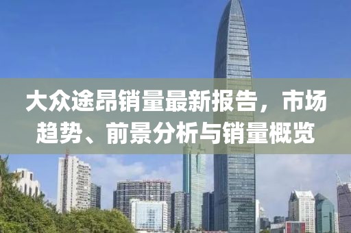 大众途昂销量最新报告，市场趋势、前景分析与销量概览