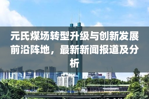 元氏煤场转型升级与创新发展前沿阵地，最新新闻报道及分析