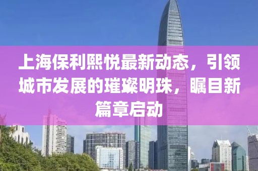 上海保利熙悦最新动态，引领城市发展的璀璨明珠，瞩目新篇章启动