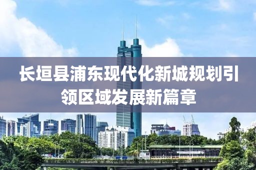 长垣县浦东现代化新城规划引领区域发展新篇章