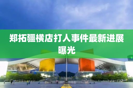 郑拓疆横店打人事件最新进展曝光