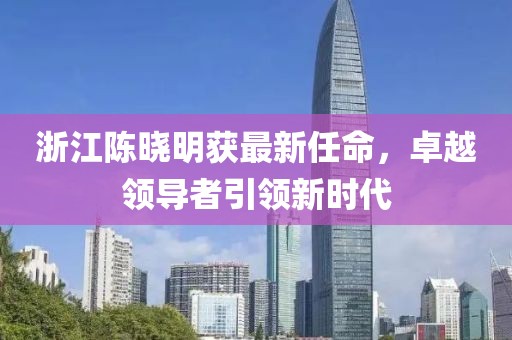 浙江陈晓明获最新任命，卓越领导者引领新时代