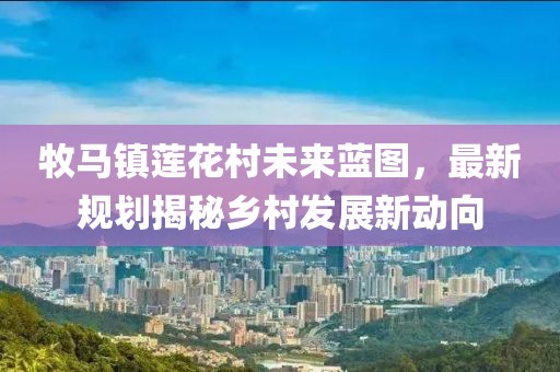 牧马镇莲花村未来蓝图，最新规划揭秘乡村发展新动向
