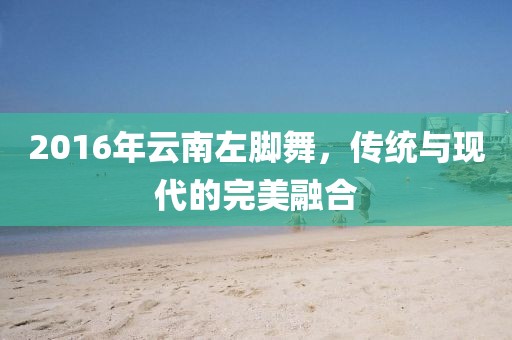 2016年云南左脚舞，传统与现代的完美融合