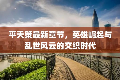 平天策最新章节，英雄崛起与乱世风云的交织时代