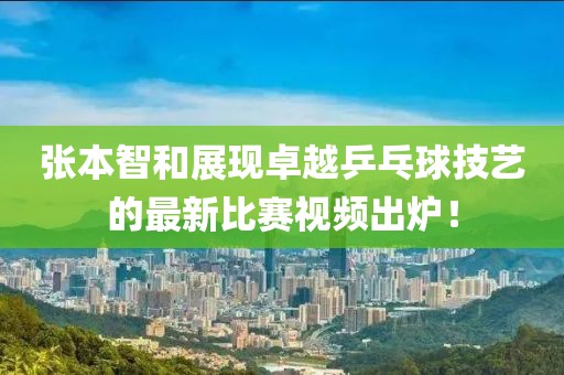 张本智和展现卓越乒乓球技艺的最新比赛视频出炉！
