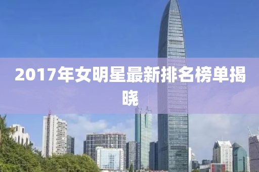 2017年女明星最新排名榜单揭晓