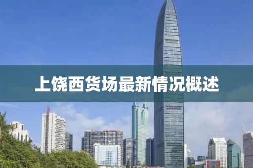 上饶西货场最新情况概述
