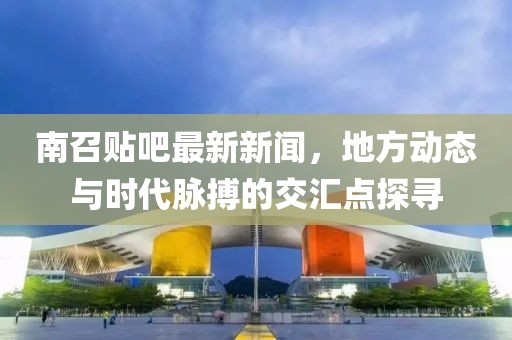 南召贴吧最新新闻，地方动态与时代脉搏的交汇点探寻