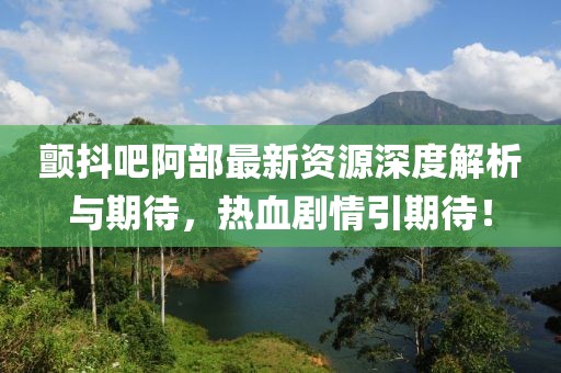 颤抖吧阿部最新资源深度解析与期待，热血剧情引期待！